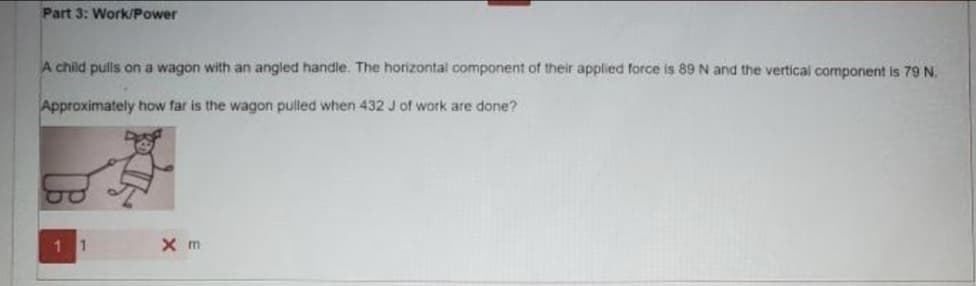 Part 3: Work/Power
A child pulls on a wagon with an angled handle. The horizontal component of their applied force is 89 N and the vertical component is 79 N.
Approximately how far is the wagon pulled when 432 J of work are done?
1 1
