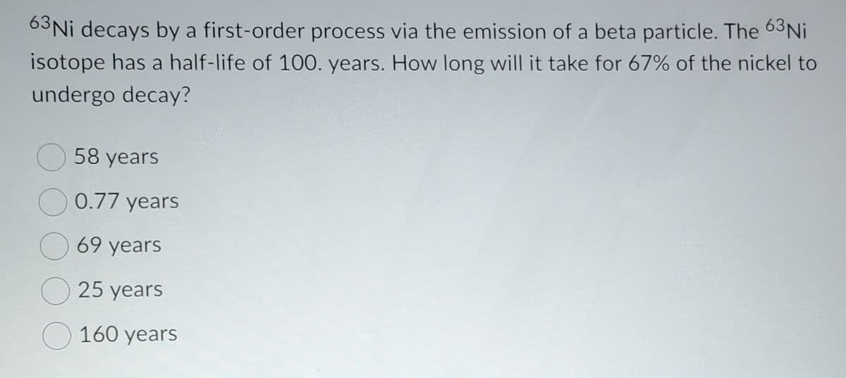 63Ni decays by a first-order process via the emission of a beta particle. The 63NI
isotope has a half-life of 100. years. How long will it take for 67% of the nickel to
undergo decay?
58 years
0.77 years
69 years
25 years
O 160 years
