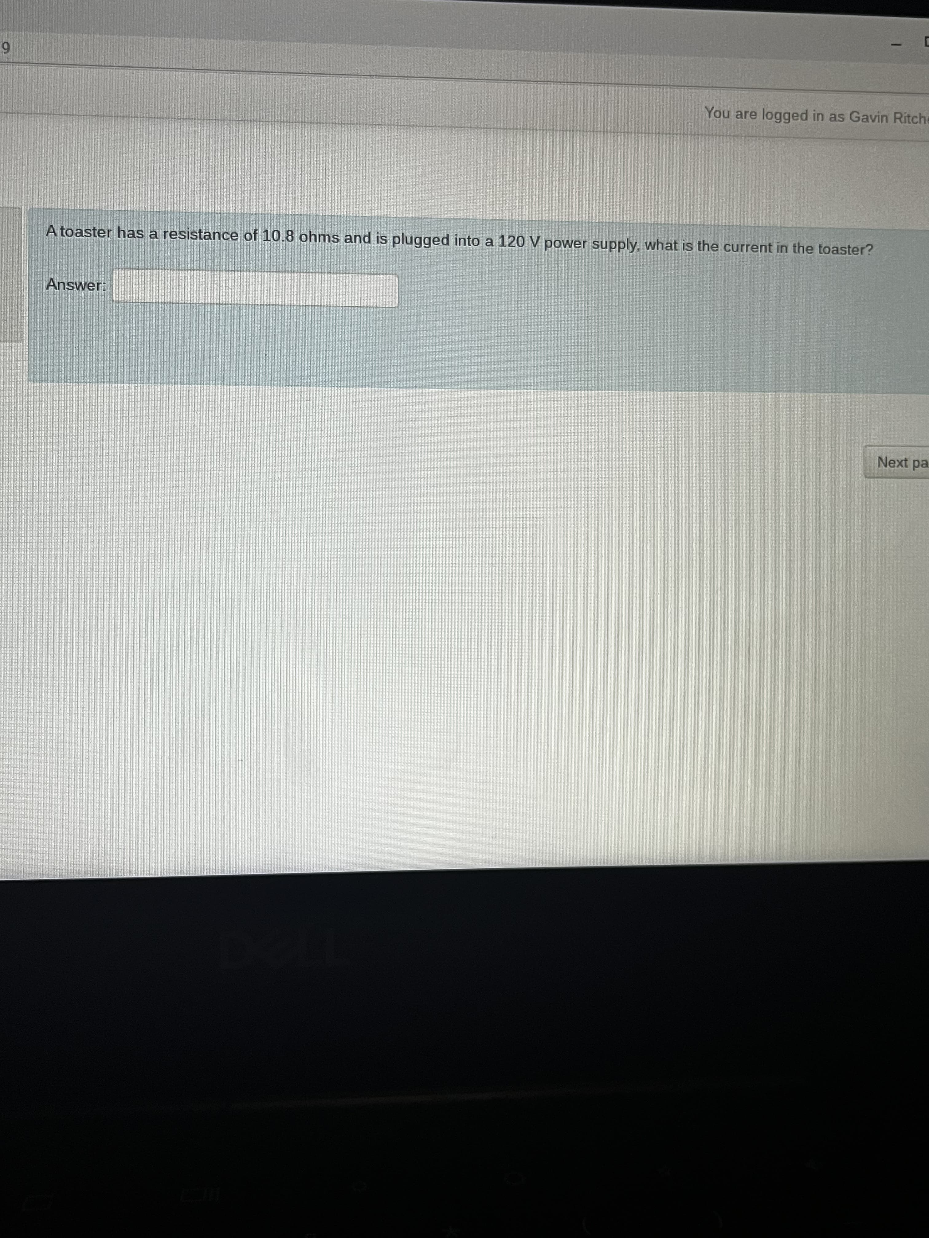 6.
You are logged in as Gavin Ritche
A toaster has a resistance of 10.8 ohms and is plugged into a 120 V power supply, what is the current in the toaster?
Answer:
Next pa

