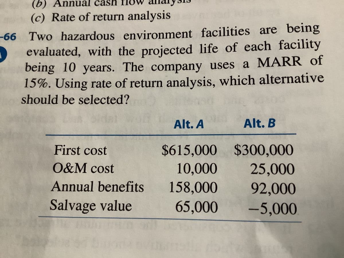 (b) Annual cash fl
(c) Rate of return analysis
-66 Two hazardous environment facilities are being
evaluated, with the projected life of each facility
being 10 years. The company uses a MARR of
15%. Using rate of return analysis, which alternative
should be selected?
Alt. A
Alt. B
$615,000 $300,000
10,000
158,000
First cost
O&M cost
25,000
92,000
Annual benefits
Salvage value
65,000
-5,000
