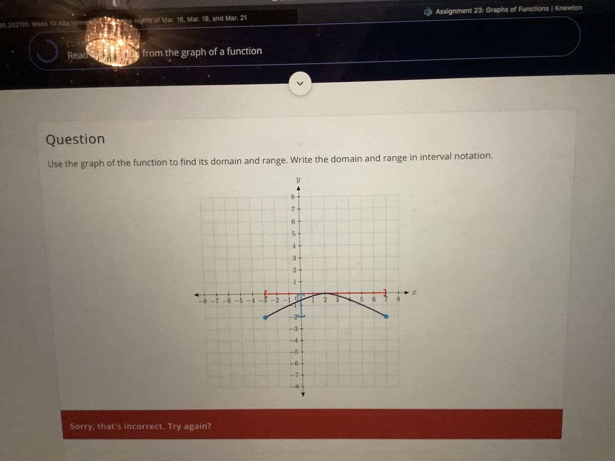 Assignment 23: Graphs of Functions | Knewton
Srue nights of Mar. 16, Mar. 18, and Mar. 21
26.202110: Week 10 Alta Homet
CURR
Read
from the graph of a function
Question
Use the graph of the function to find its domain and range. Write the domain and range in interval notation.
8.
7
3
2-
2-1
3 5 6 7
-8-7-6-5-4-
-3+
-4+
Sorry, that's incorrect. Try again?
2.
>
