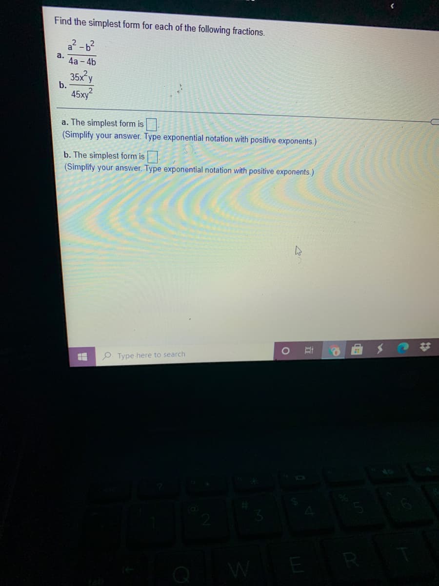 Find the simplest form for each of the following fractions.
a? -6²
a.
4а - 4b
35x y
b.
45xy?
a. The simplest form is
(Simplify your answer. Type exponential notation with positive exponents.)
b. The simplest form is
(Simplify your answer. Type exponential notation with positive exponents.)
Coca-Coola
O. Type here to search
W
ER
