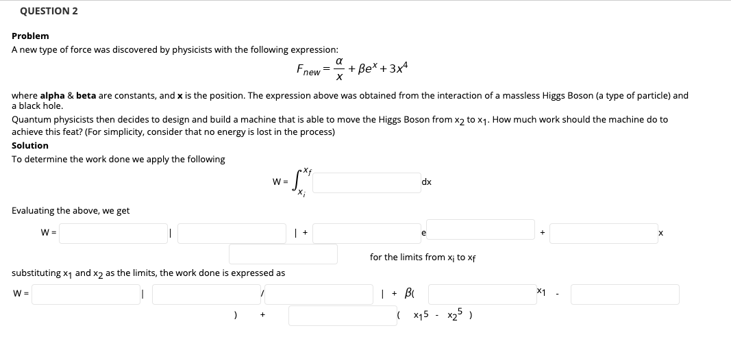 QUESTION 2
Problem
A new type of force was discovered by physicists with the following expression:
a
Fnew =
+ Be* + 3x4
where alpha & beta are constants, and x is the position. The expression above was obtained from the interaction of a massless Higgs Boson (a type of particle) and
a black hole.
Quantum physicists then decides to design and build a machine that is able to move the Higgs Boson from x2 to x1. How much work should the machine do to
achieve this feat? (For simplicity, consider that no energy is lost in the process)
Solution
To determine the work done we apply the following
W =
dx
Evaluating the above, we get
W =
| +
for the limits from xj to xf
substituting x1 and x2 as the limits, the work done is expressed as
| + B
X1
W =
( x15 - x25 )
