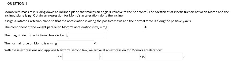 QUESTION 1
Momo with mass m is sliding down an inclined plane that makes an angle o relative to the horizontal. The coefficient of kinetic friction between Momo and the
inclined plane is Hk. Obtain an expression for Momo's acceleration along the incline.
Assign a rotated Cartesian plane so that the acceleration is along the positive x-axis and the normal force is along the positive y-axis.
The component of the weight parallel to Momo's acceleration is wy = mg
Ф.
The magnitude of the frictional force is f = Hk
The normal force on Momo is n = mg
Ф.
With these expressions and applying Newton's second law, we arrive at an expression for Momo's acceleration:
a%3D
- Hk
