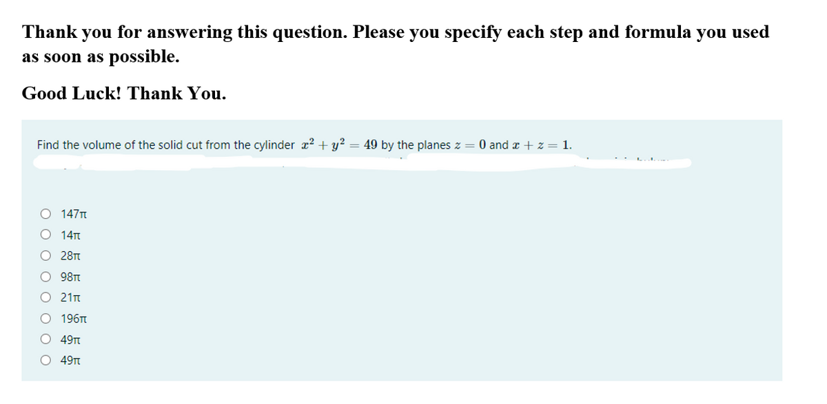 Thank
you
for answering this question. Please you specify each step and formula
you
used
as soon as possible.
Good Luck! Thank You.
Find the volume of the solid cut from the cylinder x? + y? = 49 by the planes z = 0 and x + z = 1.
O 147T
O 14n
O 28T
O 98TT
O 21n
О 196п
O 49n
O 49Tt
