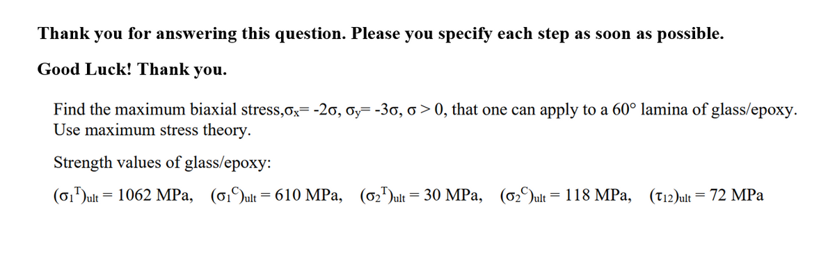 Thank you for answering this question. Please you specify each step as soon as possible.
Good Luck! Thank you.
Find the maximum biaxial stress,ox= -20, oy=-30, o > 0, that one can apply to a 60° lamina of glass/epoxy.
Use maximum stress theory.
Strength values of glass/epoxy:
(6,Jult = 1062 MPa, (6,)ult= 610 MPa, (02)ult = 30 MPa, (o2Jult = 118 MPa, (T12)ult= 72 MPa
