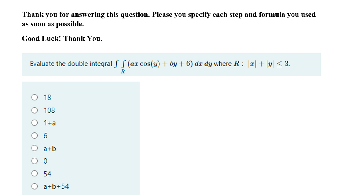 Thank you for answering this question. Please you specify each step and formula you used
as soon as possible.
Good Luck! Thank You.
Evaluate the double integral f S (ax cos(y) + by + 6) dx dy where R : |x|+ |y| < 3.
O 18
108
1+a
6.
a+b
54
a+b+54
