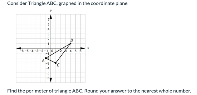 Consider Triangle ABC, graphed in the coordinate plane.
y
3
-6 -5 -4 -3 -2 -1, 0 8 4 5 6
-1
-3
C.
-4
-5
-6
Find the perimeter of triangle ABC. Round your answer to the nearest whole number.
B.
