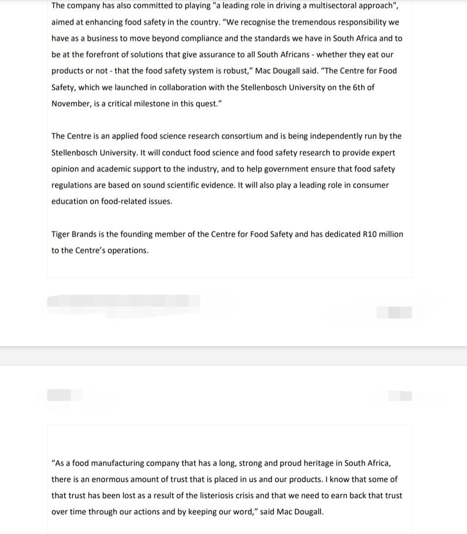 The company has also committed to playing "a leading role in driving a multisectoral approach",
aimed at enhancing food safety in the country. "We recognise the tremendous responsibility we
have as a business to move beyond compliance and the standards we have in South Africa and to
be at the forefront of solutions that give assurance to all South Africans - whether they eat our
products or not that the food safety system is robust," Mac Dougall said. "The Centre for Food
Safety, which we launched in collaboration with the Stellenbosch University on the 6th of
November, is a critical milestone in this quest."
The Centre is an applied food science research consortium and is being independently run by the
Stellenbosch University. It will conduct food science and food safety research to provide expert
opinion and academic support to the industry, and to help government ensure that food safety
regulations are based on sound scientific evidence. It will also play a leading role in consumer
education on food-related issues.
Tiger Brands is the founding member of the Centre for Food Safety and has dedicated R10 million
to the Centre's operations.
"As a food manufacturing company that has a long, strong and proud heritage in South Africa,
there is an enormous amount of trust that is placed in us and our products. I know that some of
that trust has been lost as a result of the listeriosis crisis and that we need to earn back that trust
over time through our actions and by keeping our word," said Mac Dougall.