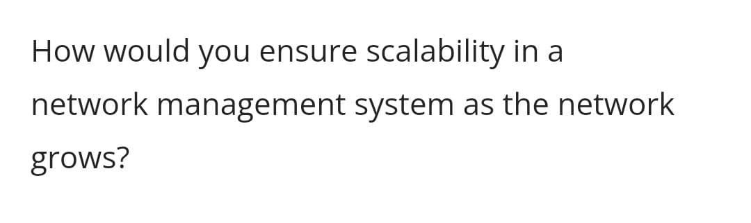 How would you ensure scalability in a
network management system as the network
grows?