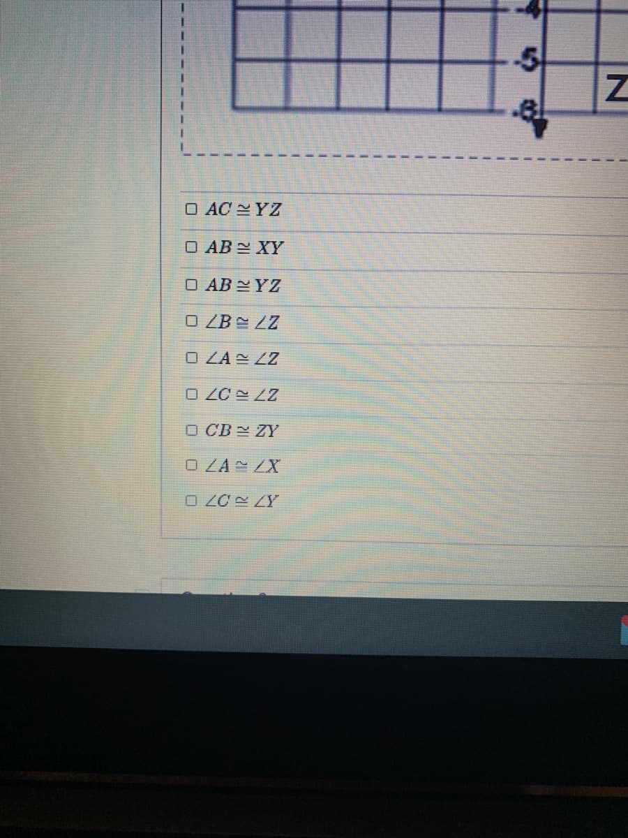The image displays a list of checkboxes for selecting congruent segments and angles. Below is the transcribed text from the image:

- □ \( AC \cong YZ \)
- □ \( AB \cong XY \)
- □ \( AB \cong YZ \)
- □ \( \angle B \cong \angle Z \)
- □ \( \angle A \cong \angle Z \)
- □ \( \angle C \cong \angle Z \)
- □ \( CB \cong ZY \)
- □ \( \angle A \cong \angle X \)
- □ \( \angle C \cong \angle Y \)

**Graphs/Diagrams Explanation:**

There appears to be part of a grid with a line or shape labeled with letters near it. However, due to the partial view, it is not possible to provide a detailed explanation of the diagram or its context in a geometrical problem. The diagram likely relates to selecting pairs of congruent sides or angles in comparative geometric figures.