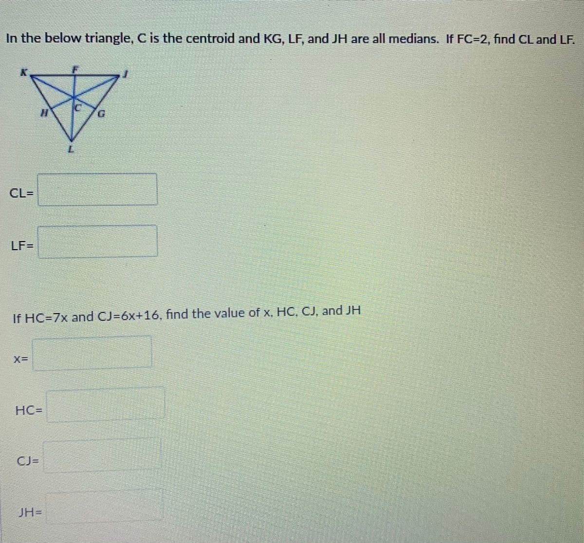 In the given triangle, \( C \) is the centroid, and \( KG \), \( LF \), and \( JH \) are all medians. If \( FC = 2 \), find \( CL \) and \( LF \).

Diagram:
- The diagram shows a triangle with point \( C \) marked as the centroid.
- From \( C \), lines extend to \( F \), \( G \), and \( H \); these lines represent the medians.
- Points \( K \), \( L \), and \( J \) are connected to form the triangle’s vertices.

\( CL = \) [Blank]

\( LF = \) [Blank]

If \( HC = 7x \) and \( CJ = 6x + 16 \), find the value of \( x \), \( HC \), \( CJ \), and \( JH \).

\( x = \) [Blank]

\( HC = \) [Blank]

\( CJ = \) [Blank]

\( JH = \) [Blank]