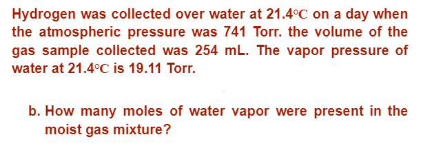 Hydrogen was collected over water at 21.4°C on a day when
the atmospheric pressure was 741 Torr. the volume of the
gas sample collected was 254 mL. The vapor pressure of
water at 21.4°C is 19.11 Torr.
b. How many moles of water vapor were present in the
moist gas mixture?