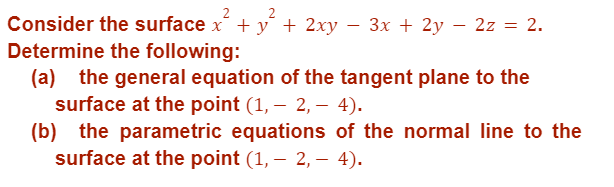 Consider the surface x² + y + 2xy − 3x + 2y – 2z = = 2.
Determine the following:
(a) the general equation of the tangent plane to the
surface at the point (1, 2, 4).
-
(b) the parametric equations of the normal line to the
surface at the point (1, 2, - 4).