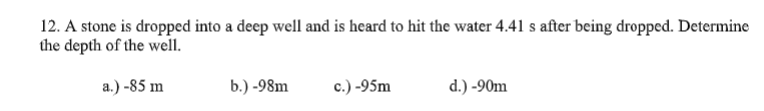 12. A stone is dropped into a deep well and is heard to hit the water 4.41 s after being dropped. Determine
the depth of the well.
a.) -85 m
b.) -98m
c.) -95m
d.) -90m
