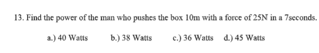 13. Find the power of the man who pushes the box 10m with a force of 25N in a 7seconds.
a.) 40 Watts
b.) 38 Watts
c.) 36 Watts d.) 45 Watts
