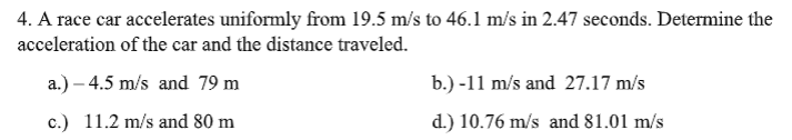 4. A race car accelerates uniformly from 19.5 m/s to 46.1l m/s in 2.47 seconds. Determine the
acceleration of the car and the distance traveled.
a.) – 4.5 m/s and 79 m
b.) -11 m/s and 27.17 m/s
c.) 11.2 m/s and 80 m
d.) 10.76 m/s and 81.01 m/s
