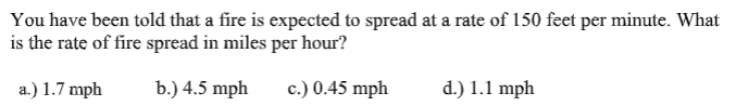 You have been told that a fire is expected to spread at a rate of 150 feet per minute. What
is the rate of fire spread in miles per hour?
a.) 1.7 mph
b.) 4.5 mph
c.) 0.45 mph
d.) 1.1 mph
