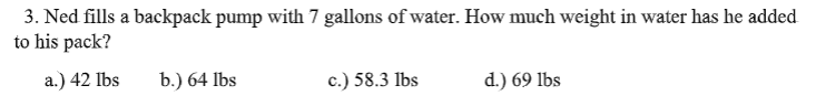 3. Ned fills a backpack pump with 7 gallons of water. How much weight in water has he added
to his pack?
а.) 42 Ibs
b.) 64 lbs
c.) 58.3 lbs
d.) 69 lbs
