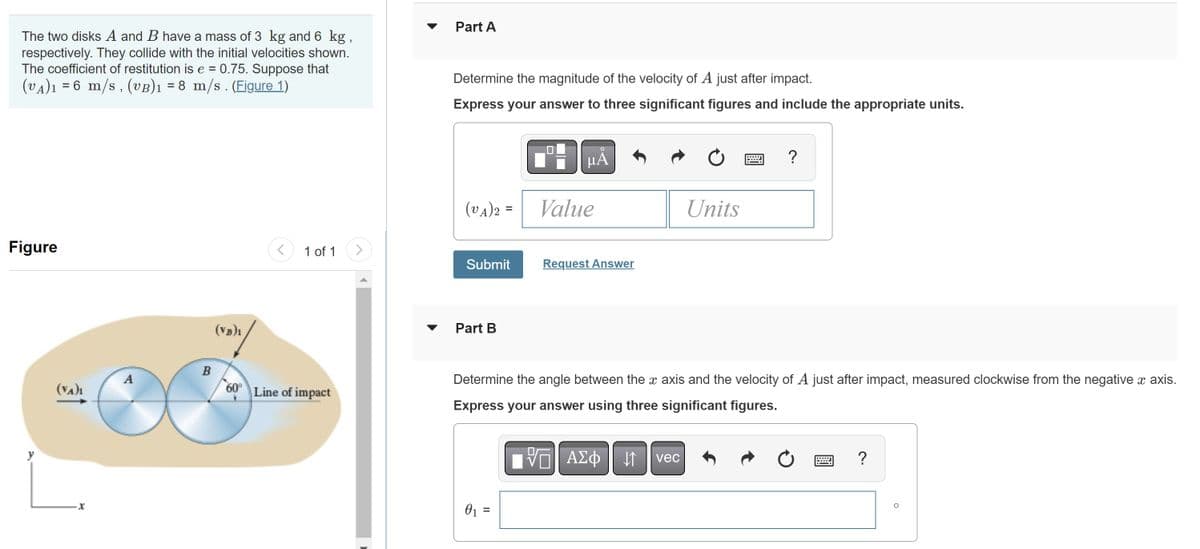 The two disks A and B have a mass of 3 kg and 6 kg,
respectively. They collide with the initial velocities shown.
The coefficient of restitution is e = 0.75. Suppose that
(VA)₁ = 6 m/s, (VB)₁ = 8 m/s. (Figure 1)
Figure
(VA)₁
x
A
B
(VB)1
<
1 of 1
60° Line of impact
Part A
Determine the magnitude of the velocity of A just after impact.
Express your answer to three significant figures and include the appropriate units.
(VA)2 =
Submit
Part B
O
μA
0₁ =
Value
Request Answer
Units
?
X
Determine the angle between the x axis and the velocity of A just after impact, measured clockwise from the negative x axis.
Express your answer using three significant figures.
VE ΑΣΦ ↓↑ vec
?