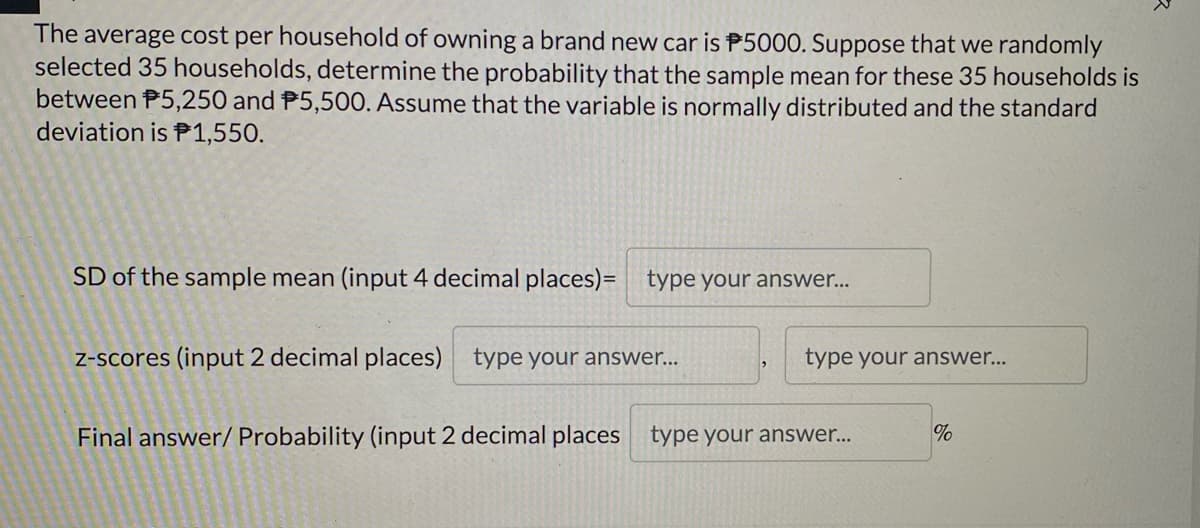 The average cost per household of owning a brand new car is P5000. Suppose that we randomly
selected 35 households, determine the probability that the sample mean for these 35 households is
between P5,250 and P5,500. Assume that the variable is normally distributed and the standard
deviation is P1,550.
SD of the sample mean (input 4 decimal places)= type your answer...
z-scores (input 2 decimal places) type your answer...
type your answer...
Final answer/ Probability (input 2 decimal places type your answer...
%