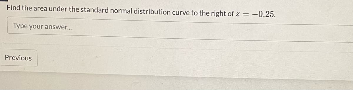 Find the area under the standard normal distribution curve to the right of z = -0.25.
Type your answer...
Previous