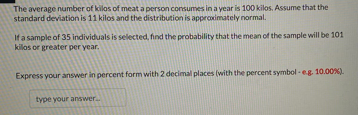 The average number of kilos of meat a person consumes in a year is 100 kilos. Assume that the
standard deviation is 11 kilos and the distribution is approximately normal.
If a sample of 35 individuals is selected, find the probability that the mean of the sample will be 101
kilos or greater per year.
Express your answer in percent form with 2 decimal places (with the percent symbol - e.g. 10.00%).
type your answer...