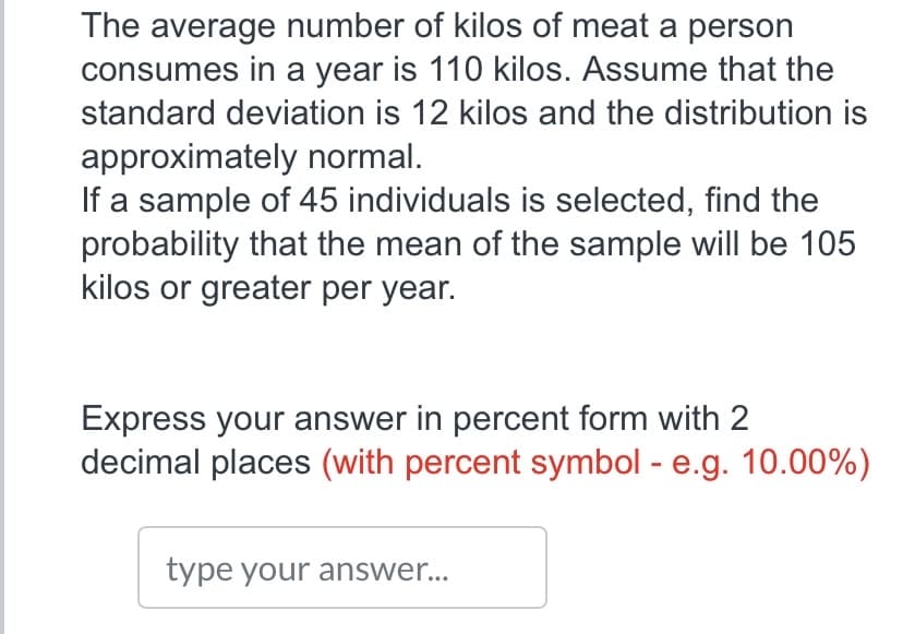 The average number of kilos of meat a person
consumes in a year is 110 kilos. Assume that the
standard deviation is 12 kilos and the distribution is
approximately normal.
If a sample of 45 individuals is selected, find the
probability that the mean of the sample will be 105
kilos or greater per year.
Express your answer in percent form with 2
decimal places (with percent symbol - e.g. 10.00%)
type your answer...