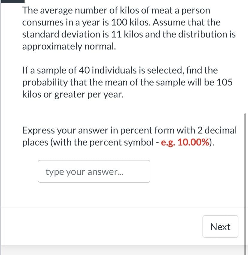 The average number of kilos of meat a person
consumes in a year is 100 kilos. Assume that the
standard deviation is 11 kilos and the distribution is
approximately normal.
If a sample of 40 individuals is selected, find the
probability that the mean of the sample will be 105
kilos or greater per year.
Express your answer in percent form with 2 decimal
places (with the percent symbol - e.g. 10.00%).
type your answer...
Next