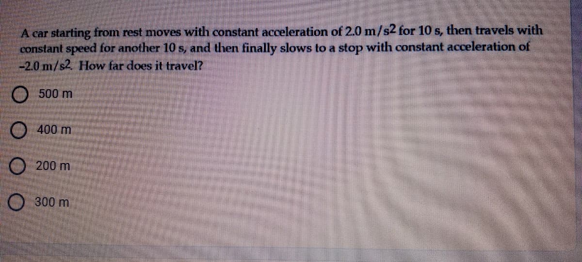 A car starting from rest moves with constant acceleration of 2.0 m/s2 for 10 s, then travels with
constant speed for another 10 s, and then finally slows to a stop with constant acceleration of
-20m/s2 How far does it travel?
O500 m
O 400 m
O200 m
300 m
OO O O
