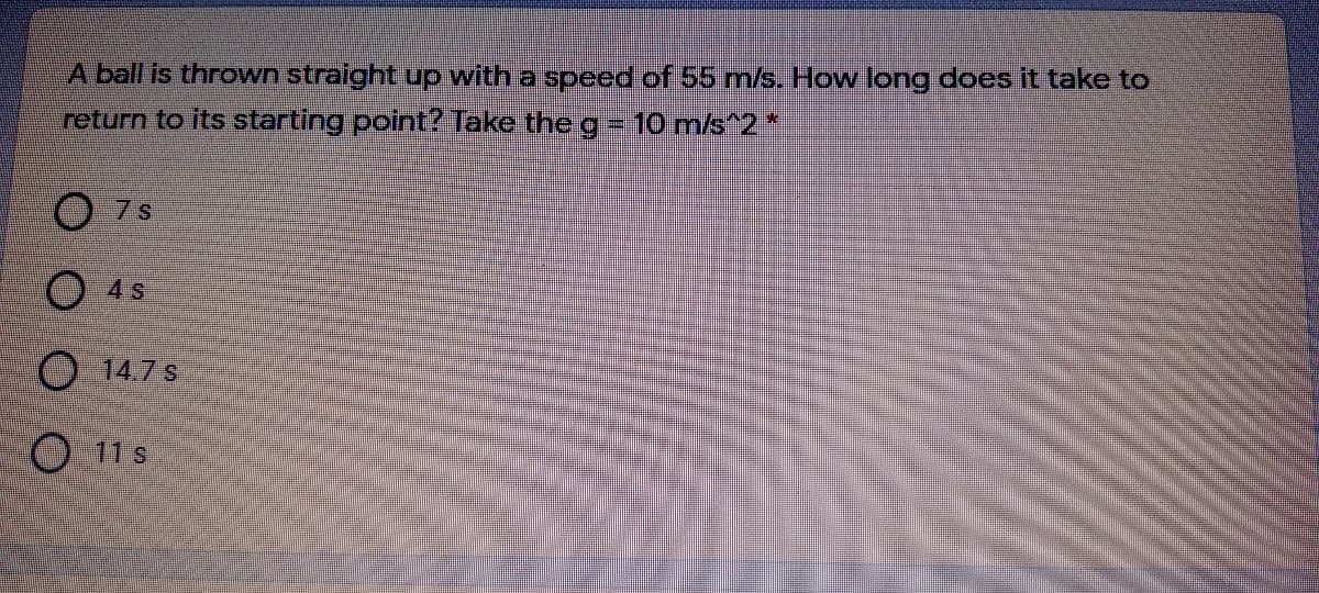 A ball is thrown straight up with a speed of 55 m/s. How long does it take to
return to its starting point? Take the g-10 m/s^2*
O 7s
O 4 s
O 14.7 s
O 11s
