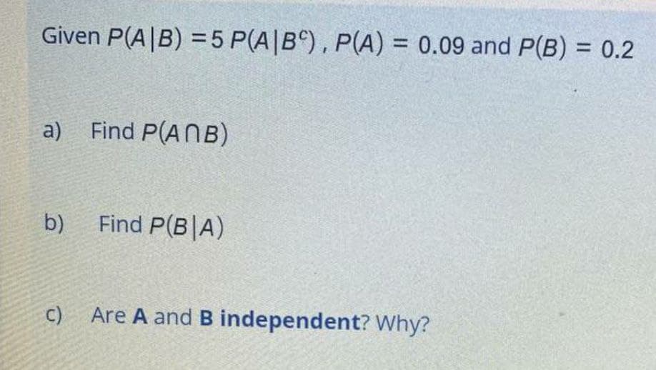 Given P(A|B) = 5 P(A|B^), P(A) = 0.09 and P(B) = 0.2
%3D
a)
Find P(ANB)
b)
Find P(B|A)
C) Are A andB independent? Why?
