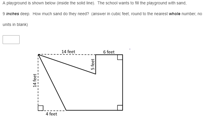 A playground is shown below (inside the solid line). The school wants to fill the playground with sand,
9 inches deep. How much sand do they need? (answer in cubic feet, round to the nearest whole number, no
units in blank)
_14 feet
6 feet
4 feet
14 feet
5 feet
