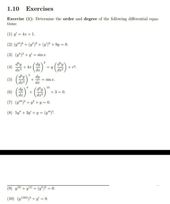 1.10
Exercises
Exercise (1): Determine the order and degree of the following differential equa-
tions:
(1) y = 4x + 1.
(2) (y")° + (y/")° + (y')° + 9y = 0.
(3) (/") +y = sin z.
2
(4)
d'y
dy
+ 4x
+ev.
dr
dr
dy
sin r.
(5)
dz2
dr
(含)-()”-。
10
(dy'
(6)
dr
+3 =
dr?
(7) (")? + y? + y = 0.
(8) 5y" + 3/ + y = (y")".
(9) y) + y(3) + (y")® = 0.
%3D
(10) (y(100)3 + y/ = 0.
