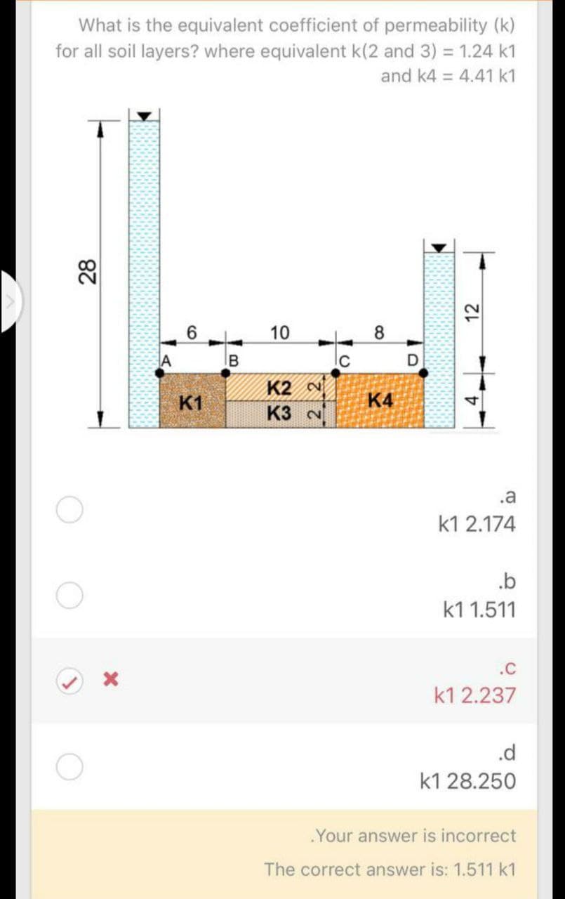 What is the equivalent coefficient of permeability (k)
for all soil layers? where equivalent k(2 and 3) = 1.24 k1
and k4 = 4.41 k1
28
8
A
K2 ~
K1
K4
K3 N
.a
k1 2.174
.b
k1 1.511
.c
k1 2.237
.d
k1 28.250
Your answer is incorrect
The correct answer is: 1.511 k1
10
