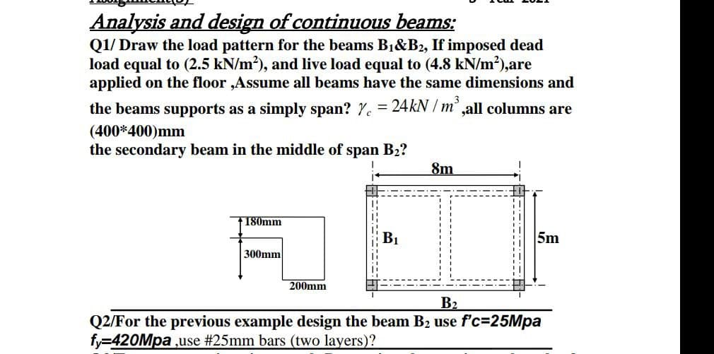 Analysis and design of continuous beams:
Q1/ Draw the load pattern for the beams B1&B2, If imposed dead
load equal to (2.5 kN/m2), and live load equal to (4.8 kN/m2),are
applied on the floor ,Assume all beams have the same dimensions and
the beams supports as a simply span? Y. = 24KN / m' ,all columns are
(400*400)mm
the secondary beam in the middle of span B2?
8m
F180mm
B1
5m
300mm
200mm
B2
Q2/For the previous example design the beam B2 use f'c=25Mpa
fy=420Mpa ,use #25mm bars (two layers)?
