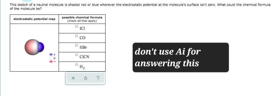 This sketch of a neutral molecule is shaded red or blue wherever the electrostatic potential at the molecule's surface isn't zero. What could the chemical formula
of the molecule be?
possible chemical formula
electrostatic potential map
(check all that apply)
ICI
CO
+=1
HBr
CICN
H₂
?
don't use Ai for
answering this