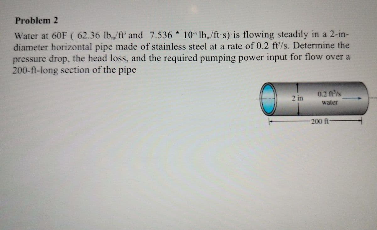 Problem 2
Water at 60F ( 62.36 lb/ft³ and 7.536 * 10-4 lb/ft s) is flowing steadily in a 2-in-
diameter horizontal pipe made of stainless steel at a rate of 0.2 ft/s. Determine the
pressure drop, the head loss, and the required pumping power input for flow over a
200-ft-long section of the pipe
2 in
0.2 ft³/s
water
-200 ft-