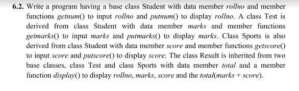 6.2. Write a program having a base class Student with data member rollno and member
functions getnum( to input rollno and putnum() to display rollno. A class Test is
derived from class Student with data member marks and member functions
getmarks() to input marks and putmarks() to display marks. Class Sports is also
derived from class Student with data member score and member functions getscore()
to input score and putscore() to display score. The class Result is inherited from two
base classes, class Test and class Sports with data member total and a member
function display() to display rollno, marks, score and the total(marks + score).
