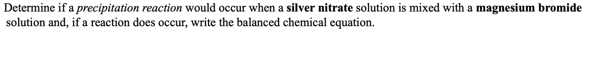 Determine if a precipitation reaction would occur when a silver nitrate solution is mixed with a magnesium bromide
solution and, if a reaction does occur, write the balanced chemical equation.