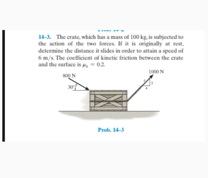 14-3. The crate, which has a mass of 100 kg, is subjected to
the action of the two forces. If it is originally at rest,
determine the distance it slides in order to attain a speed of
6 m/s. The coefficient of kinetic friction between the crate
and the surface is µ̟ = 0.2.
1000 N
800 N
30
Prob. 14-3
