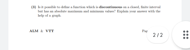 (3) Is it possible to define a function which is discontinuous on a closed, finite interval
but has an absolute maximum and minimum values? Explain your answer with the
help of a graph.
ALM & VTT
Pag
2/2
...
...
