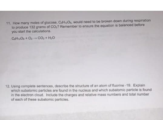 11. How many moles of glucose, CaH12O. would need to be broken down during respiration
to produce 132 grams of CO,? Remember to ensure the equation is balanced before
you start the calculations.
CaH2Os + Oz Co, + H.O
12. Using complete sentences, describe the structure of an atom of fluorine -19. Explain
which subatomic particles are found in the nucleus and which subatomic particle is found
in the electron cloud. Include the charges and relative mass numbers and total number
of each of these subatomic particles.
