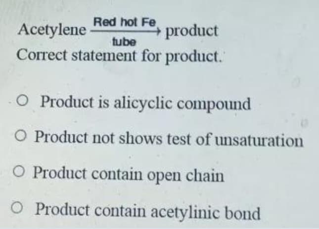 Red hot Fe
Acetylene
product
tube
Correct statement for product.
O Product is alicyclic compound
O Product not shows test of unsaturation
O Product contain open chain
O Product contain acetylinic bond
