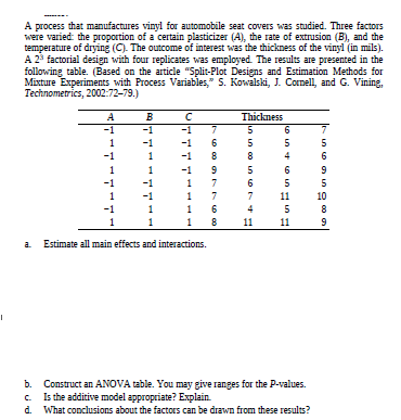 A process that manufactures vinyl for automobile seat covers was studied. Three factors
were varied: the proportion of a certain plasticizer (A), the rate of extrusion (B), and the
temperature of drying (C). The outcome of interest was the thickness of the vinyl (in mils).
A 23 factorial design with four replicates was employed. The results are presented in the
following table. (Based on the article "Split-Plot Designs and Estimation Methods for
Mixture Experiments with Process Variables," S. Kowalski, J. Conell, and G. Vining,
Technometrics, 2002:72-79.)
в
Thickness
-1
-1
-1
-1
-1
-1
-1
-1
11
10
-1
11
11
a Estimate all main effects and interactions.
b. Construct an ANOVA table. You may give ranges for the P-values.
Is the additive model appropriate? Explain.
d. What conclusions about the factors can be drawn from these results?
