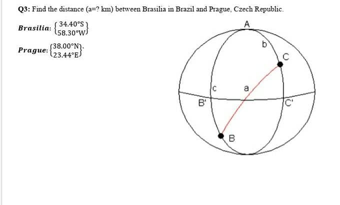 Q3: Find the distance (a=? km) between Brasilia in Brazil and Prague, Czech Republic.
S 34.40°S
158.30°W
A
Brasilia:
b
(38.00°N).
123.44°ES
Prague:
C
a
B'
