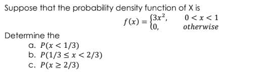 Suppose that the probability density function of X is
0 < x< 1
f(x) = {3x?,
lo,
otherwise
Determine the
a. P(x < 1/3)
b. P(1/3 < x < 2/3)
c. P(x > 2/3)
