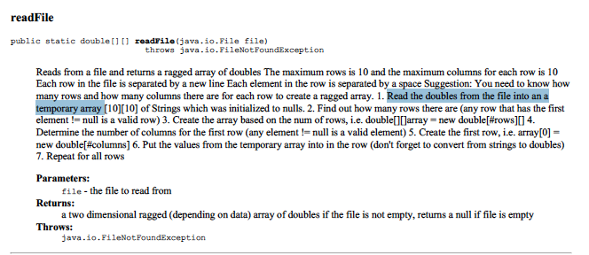 readFile
public statie double[] [] readFile (java.io.File file)
throws java.io.FileNotFoundException
Reads from a file and returns a ragged array of doubles The maximum rows is 10 and the maximum columns for each row is 10
Each row in the file is separated by a new line Each element in the row is separated by a space Suggestion: You need to know how
many rows and how many columns there are for each row to create a ragged array. 1. Read the doubles from the file into an a
temporary array [10][10] of Strings which was initialized to nulls. 2. Find out how many rows there are (any row that has the first
element != null is a valid row) 3. Create the array based on the num of rows, i.e. double[][]array = new double[#rows][ 4.
Determine the number of columns for the first row (any element != null is a valid element) 5. Create the first row, i.e. array[0] =
new double[#columns] 6. Put the values from the temporary array into in the row (don't forget to convert from strings to doubles)
7. Repeat for all rows
Parameters:
file- the file to read from
Returns:
a two dimensional ragged (depending on data) array of doubles if the file is not empty, returns a null if file is empty
Throws:
java.io.FileNotFoundException
