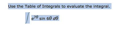 ### Instruction for Solving Integral Using Table of Integrals

**Task:**
Use the Table of Integrals to evaluate the integral

\[
\int e^{7\theta} \sin 6\theta \, d\theta
\]

**Steps to Follow:**

1. **Identify the integral form:** Look through the Table of Integrals to find an integral that matches the form \(\int e^{a\theta} \sin b\theta \, d\theta\). 

2. **Locate the parameters \(a\) and \(b\):**
   - In this case, \(a = 7\)
   - And \(b = 6\)

3. **Apply the appropriate formula from the Table of Integrals:** 
   There is a standard result in integral tables for solving integrals of the form \(\int e^{a\theta} \sin b\theta \, d\theta\), which typically looks like:

   \[
   \int e^{a\theta} \sin b\theta \, d\theta = \frac{e^{a\theta}}{a^2 + b^2} (a \sin b\theta - b \cos b\theta) + C
   \]

4. **Substitute \(a\) and \(b\) into the formula:**
   
   Here,
   \[
   a = 7 \quad \text{and} \quad b = 6
   \]
   
   So,
    \[
   \frac{e^{7\theta}}{7^2 + 6^2} (7 \sin 6\theta - 6 \cos 6\theta) + C
   \]
   
5. **Simplify the coefficients:**

   Calculate \(7^2 + 6^2\):
   \[
   7^2 = 49 \quad \text{and} \quad 6^2 = 36
   \]
   Therefore,
   \[
   49 + 36 = 85
   \]

   Now substitute back into the formula:
   \[
   \frac{e^{7\theta}}{85} (7 \sin 6\theta - 6 \cos 6\theta) + C
   \]

6. **Final Solution:**
   \[
   \int e^{7\theta} \