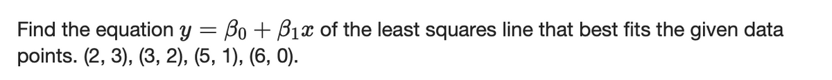 Find the equation y = Bo + B1x of the least squares line that best fits the given data
points. (2, 3), (3, 2), (5, 1), (6, 0).
